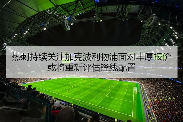 热刺持续关注加克波利物浦面对丰厚报价或将重新评估锋线配置