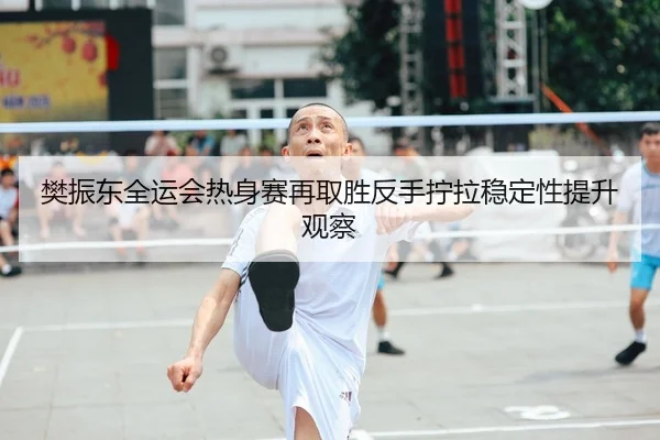 樊振东全运会热身赛再取胜反手拧拉稳定性提升观察